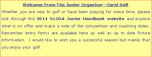 Text Box: Welcome From The Junior Organiser�Carol DelfWhether you are new to golf or have been playing for some time, please look through this 2014 NLCGA Junior Handbook website and explore what is on offer and make a note of the competition and coaching dates.  Remember entry forms are available here as well as up to date fixture information.  I would like to wish you a successful season but mainly that you enjoy your golf.